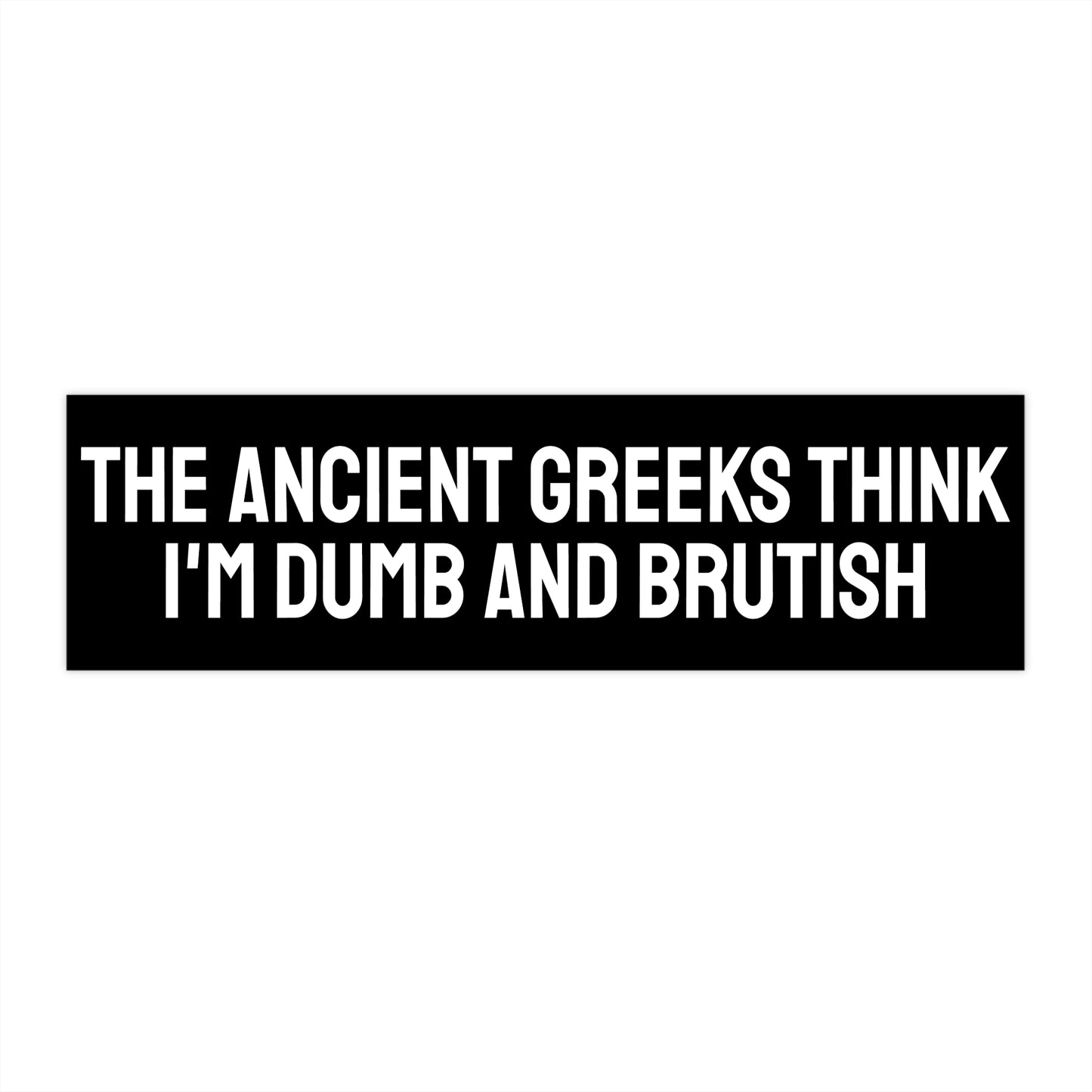 The Ancient Greeks Think I'm Dumb And Brutish - Bumper Sticker